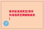 夜华给浅浅灵芝(夜华为浅浅灵芝铸就新身份)