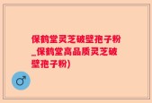 保鹤堂灵芝破壁孢子粉_保鹤堂高品质灵芝破壁孢子粉)
