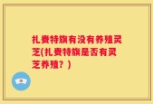 扎赉特旗有没有养殖灵芝(扎赉特旗是否有灵芝养殖？)