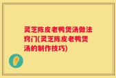 灵芝陈皮老鸭煲汤做法窍门(灵芝陈皮老鸭煲汤的制作技巧)