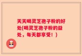 天天喝灵芝孢子粉的好处(喝灵芝孢子粉的益处，每天都享受！)