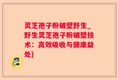 灵芝孢子粉破壁野生_野生灵芝孢子粉破壁技术：高效吸收与健康益处)