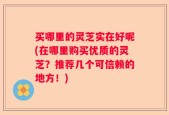 买哪里的灵芝实在好呢(在哪里购买优质的灵芝？推荐几个可信赖的地方！)