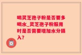 喝灵芝孢子粉是否要多喝水_灵芝孢子粉服用时是否需要增加水分摄入？