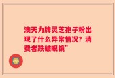 澳天力牌灵芝孢子粉出现了什么异常情况？消费者跌破眼镜”