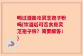 喝过酒能吃灵芝孢子粉吗(饮酒后可否食用灵芝孢子粉？简要解答！)