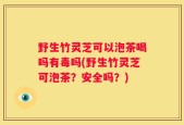 野生竹灵芝可以泡茶喝吗有毒吗(野生竹灵芝可泡茶？安全吗？)