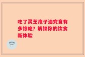 吃了灵芝孢子油究竟有多惊艳？解锁你的饮食新体验