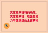 灵芝孢子粉和的功效_灵芝孢子粉：增强免疫力与健康益处全面解析