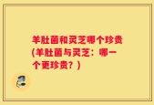 羊肚菌和灵芝哪个珍贵(羊肚菌与灵芝：哪一个更珍贵？)