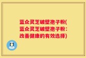 蓝众灵芝破壁孢子粉(蓝众灵芝破壁孢子粉：改善健康的有效选择)