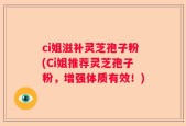 ci姐滋补灵芝孢子粉(Ci姐推荐灵芝孢子粉，增强体质有效！)