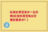红豆杉灵芝多少一公斤啊(红豆杉灵芝每公斤售价是多少？)