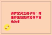 婆罗宝灵芝孢子粉：健康养生新选择营养丰富功效多