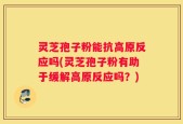 灵芝孢子粉能抗高原反应吗(灵芝孢子粉有助于缓解高原反应吗？)