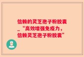 信赖的灵芝孢子粉胶囊_“高效增强免疫力，信赖灵芝孢子粉胶囊”