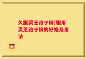 久服灵芝孢子粉(服用灵芝孢子粉的好处及用法