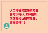 人工种植灵芝采摘后直接可以吃(人工种植的灵芝直接口服可能性，你知道吗？)