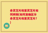 赤灵芝片和紫灵芝片如何辨别(如何准确区分赤灵芝片和紫灵芝片？)