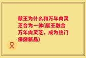 献王为什么和万年肉灵芝合为一体(献王融合万年肉灵芝，成为热门保健新品)