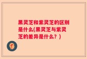 黑灵芝和紫灵芝的区别是什么(黑灵芝与紫灵芝的差异是什么？)