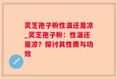 灵芝孢子粉性温还是凉_灵芝孢子粉：性温还是凉？探讨其性质与功效