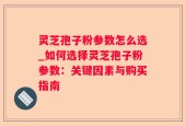 灵芝孢子粉参数怎么选_如何选择灵芝孢子粉参数：关键因素与购买指南