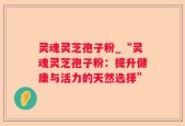 灵魂灵芝孢子粉_“灵魂灵芝孢子粉：提升健康与活力的天然选择”