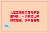 北芝堂破壁灵芝孢子京东特价，一次购买让你惊喜连连，快来看看吧