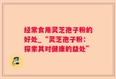 经常食用灵芝孢子粉的好处_“灵芝孢子粉：探索其对健康的益处”