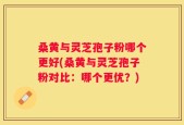 桑黄与灵芝孢子粉哪个更好(桑黄与灵芝孢子粉对比：哪个更优？)