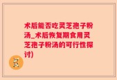 术后能否吃灵芝孢子粉汤_术后恢复期食用灵芝孢子粉汤的可行性探讨)