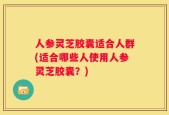 人参灵芝胶囊适合人群(适合哪些人使用人参灵芝胶囊？)