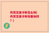 丹灵芝孢子粉怎么样(丹灵芝孢子粉效果如何？)