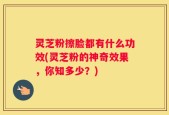灵芝粉擦脸都有什么功效(灵芝粉的神奇效果，你知多少？)