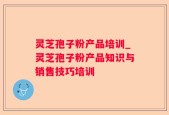 灵芝孢子粉产品培训_灵芝孢子粉产品知识与销售技巧培训