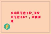 高端灵芝孢子粉_顶级灵芝孢子粉：，增强健康