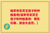 瑞草世家灵芝孢子粉种植基地(瑞草世家灵芝孢子粉种植基地：质优价廉，源自大自然。)