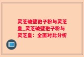 灵芝破壁孢子粉与灵芝皇_灵芝破壁孢子粉与灵芝皇：全面对比分析