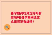 备孕期间吃灵芝好吗有影响吗(备孕期间适宜食用灵芝有益吗？
