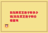 敖东牌灵芝孢子粉多少钱(敖东灵芝孢子粉价格查询