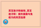 灵芝孢子粉维特_灵芝孢子粉：提升健康与免疫力的天然选择