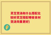 灵芝煲汤和什么搭配比较好灵芝搭配哪些食材煲汤效果更好)