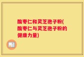 酸枣仁和灵芝孢子粉(酸枣仁与灵芝孢子粉的健康力量)