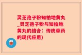 灵芝孢子粉知柏地黄丸_灵芝孢子粉与知柏地黄丸的结合：传统草药的现代应用)