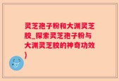 灵芝孢子粉和大渊灵芝胶_探索灵芝孢子粉与大渊灵芝胶的神奇功效)