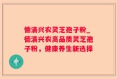 德清兴农灵芝孢子粉_德清兴农高品质灵芝孢子粉，健康养生新选择