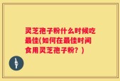 灵芝孢子粉什么时候吃最佳(如何在最佳时间食用灵芝孢子粉？)
