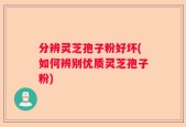 分辨灵芝孢子粉好坏(如何辨别优质灵芝孢子粉)
