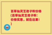 百草仙灵芝孢子粉价格(百草仙灵芝孢子粉：价格实惠，就在这里！)
